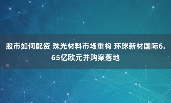 股市如何配资 珠光材料市场重构 环球新材国际6.65亿欧元并购案落地