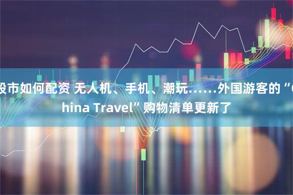 股市如何配资 无人机、手机、潮玩……外国游客的“China Travel”购物清单更新了