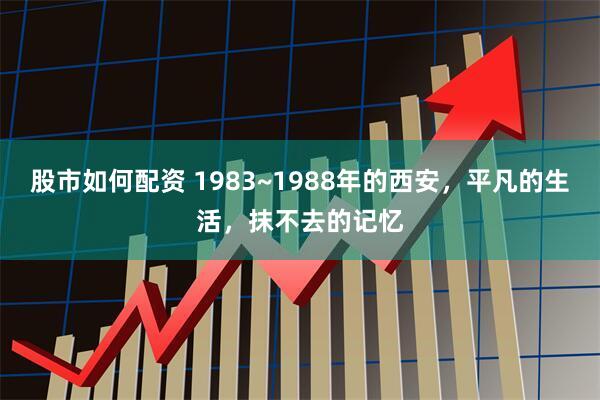 股市如何配资 1983~1988年的西安,平凡的生活,抹不去的记忆