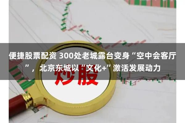 便捷股票配资 300处老城露台变身“空中会客厅”，北京东城以“文化+”激活发展动力