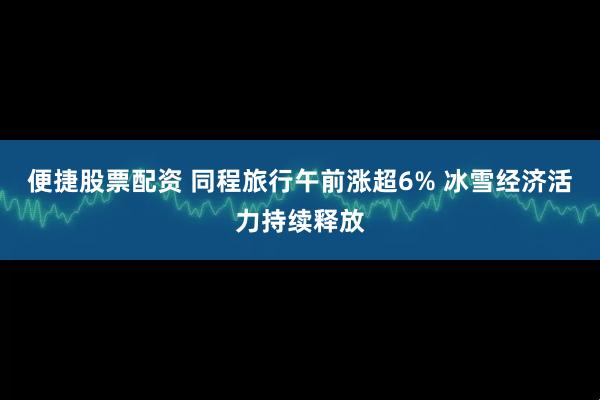 便捷股票配资 同程旅行午前涨超6% 冰雪经济活力持续释放