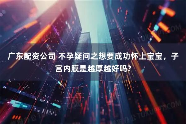 广东配资公司 不孕疑问之想要成功怀上宝宝，子宫内膜是越厚越好吗?