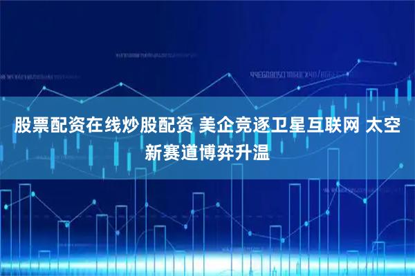 股票配资在线炒股配资 美企竞逐卫星互联网 太空新赛道博弈升温