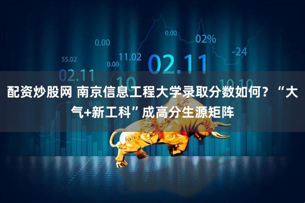 配资炒股网 南京信息工程大学录取分数如何？“大气+新工科”成高分生源矩阵