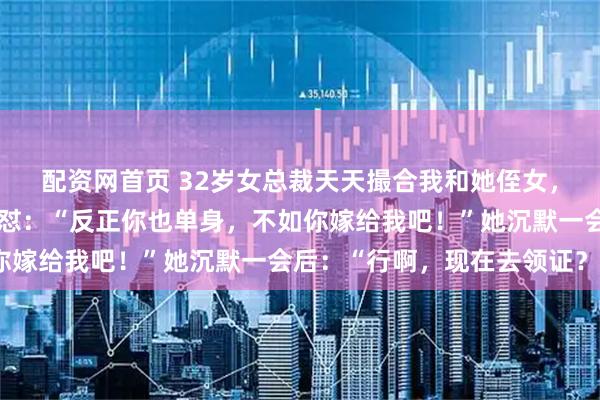 配资网首页 32岁女总裁天天撮合我和她侄女，我实在不耐烦了直接回怼：“反正你也单身，不如你嫁给我吧！”她沉默一会后：“行啊，现在去领证？”