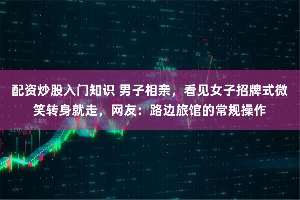 配资炒股入门知识 男子相亲，看见女子招牌式微笑转身就走，网友：路边旅馆的常规操作
