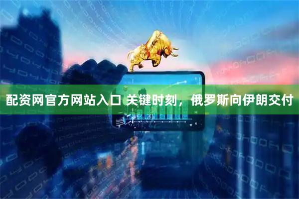 配资网官方网站入口 关键时刻，俄罗斯向伊朗交付