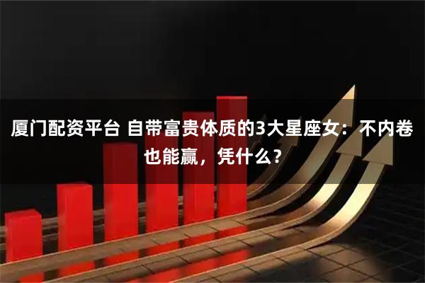 厦门配资平台 自带富贵体质的3大星座女:不内卷也能赢,凭什么?