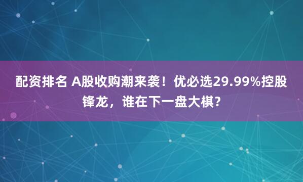 配资排名 A股收购潮来袭!优必选29.99%控股锋龙,谁在下一盘大棋?