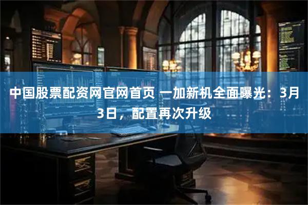 中国股票配资网官网首页 一加新机全面曝光：3月3日，配置再次升级
