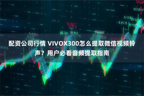 配资公司行情 VIVOX300怎么提取微信视频铃声?用户必看音频提取指南