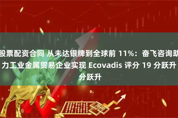 股票配资合同 从未达银牌到全球前 11%：奋飞咨询助力工业金属贸易企业实现 Ecovadis 评分 19 分跃升