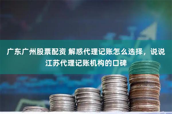 广东广州股票配资 解惑代理记账怎么选择，说说江苏代理记账机构的口碑