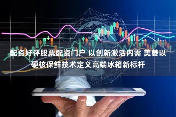 配资好评股票配资门户 以创新激活内需 美菱以硬核保鲜技术定义高端冰箱新标杆