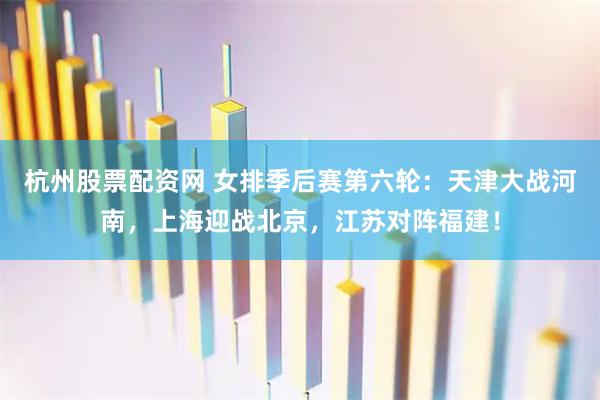 杭州股票配资网 女排季后赛第六轮：天津大战河南，上海迎战北京，江苏对阵福建！