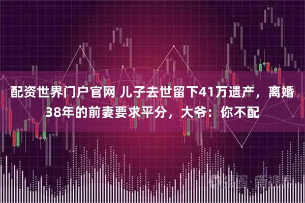 配资世界门户官网 儿子去世留下41万遗产，离婚38年的前妻要求平分，大爷：你不配