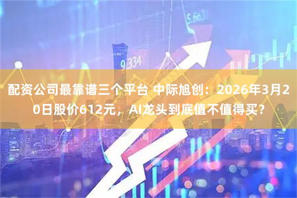 配资公司最靠谱三个平台 中际旭创：2026年3月20日股价612元，AI龙头到底值不值得买？