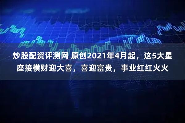 炒股配资评测网 原创2021年4月起，这5大星座接横财迎大喜，喜迎富贵，事业红红火火