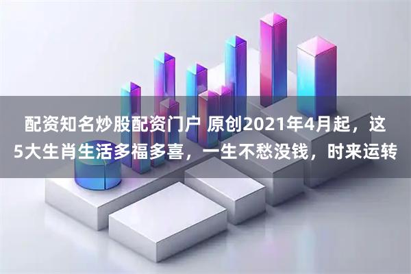 配资知名炒股配资门户 原创2021年4月起，这5大生肖生活多福多喜，一生不愁没钱，时来运转