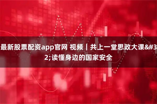 最新股票配资app官网 视频｜共上一堂思政大课 读懂身边的国家安全