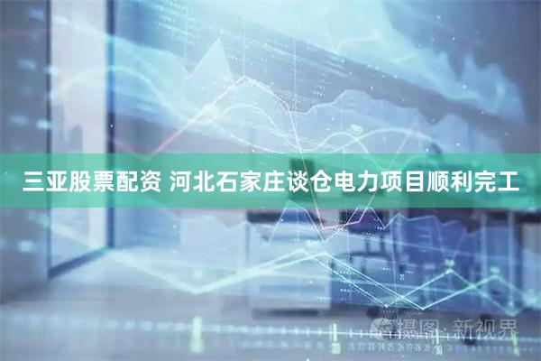 三亚股票配资 河北石家庄谈仓电力项目顺利完工
