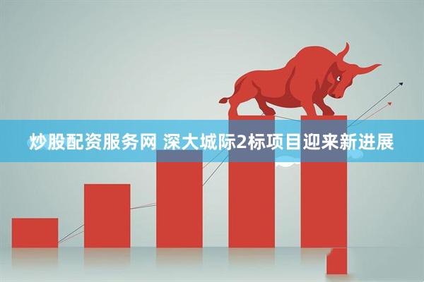 炒股配资服务网 深大城际2标项目迎来新进展