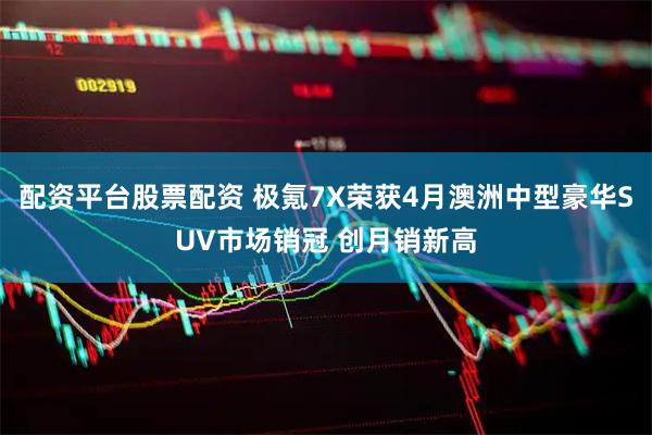 配资平台股票配资 极氪7X荣获4月澳洲中型豪华SUV市场销冠 创月销新高