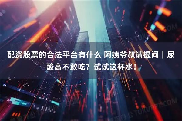 配资股票的合法平台有什么 阿姨爷叔请提问｜尿酸高不敢吃？试试这杯水！