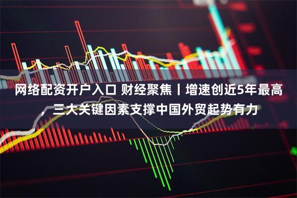网络配资开户入口 财经聚焦丨增速创近5年最高，三大关键因素支撑中国外贸起势有力