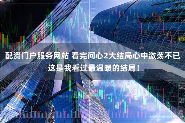 配资门户服务网站 看完问心2大结局心中激荡不已 这是我看过最温暖的结局！