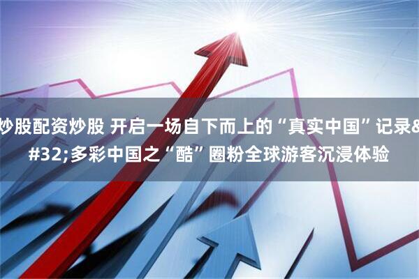 炒股配资炒股 开启一场自下而上的“真实中国”记录 多彩中国之“酷”圈粉全球游客沉浸体验