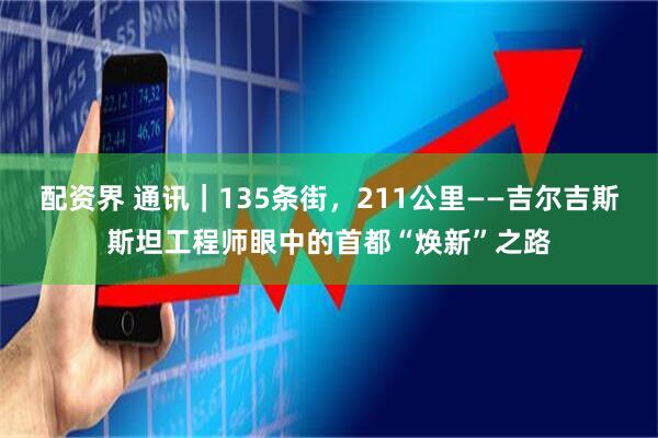 配资界 通讯｜135条街，211公里——吉尔吉斯斯坦工程师眼中的首都“焕新”之路