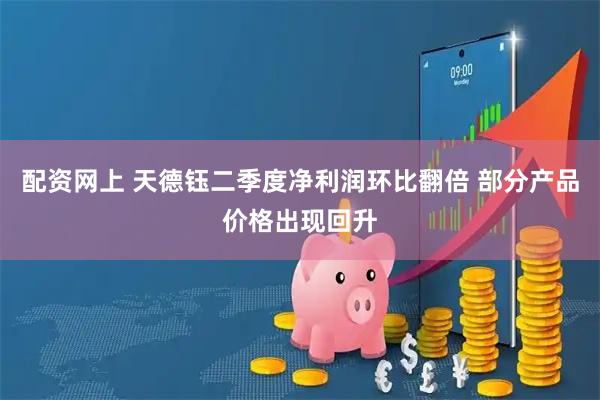 配资网上 天德钰二季度净利润环比翻倍 部分产品价格出现回升
