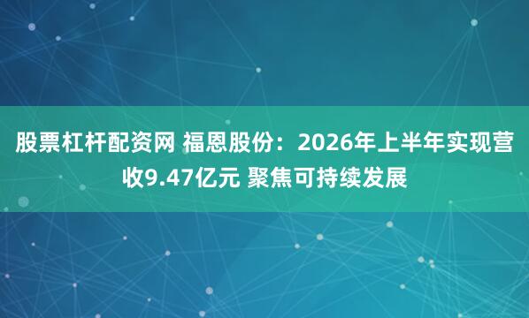 股票杠杆配资网 福恩股份：2026年上半年实现营收9.47亿元 聚焦可持续发展