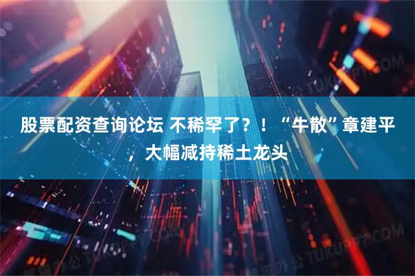 股票配资查询论坛 不稀罕了？！“牛散”章建平，大幅减持稀土龙头