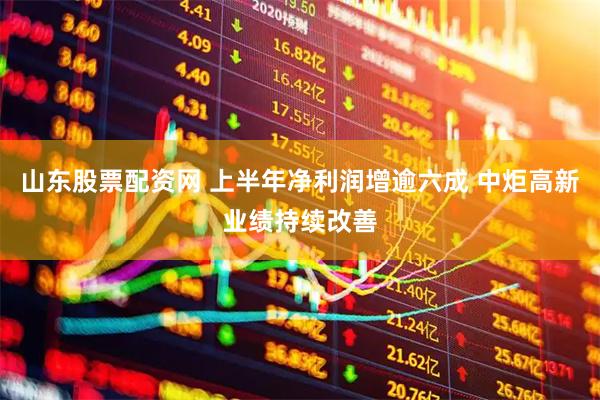 山东股票配资网 上半年净利润增逾六成 中炬高新业绩持续改善