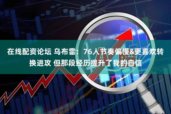 在线配资论坛 乌布雷：76人节奏偏慢&更喜欢转换进攻 但那段经历提升了我的自信